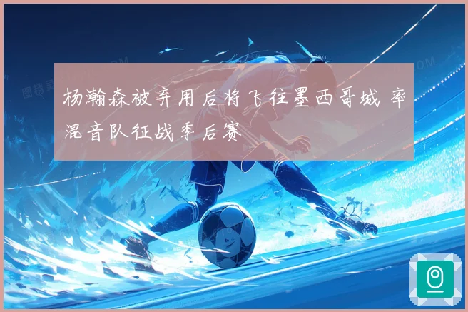 杨瀚森被弃用后将飞往墨西哥城 率混音队征战季后赛