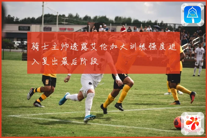 骑士主帅透露艾伦加大训练强度进入复出最后阶段