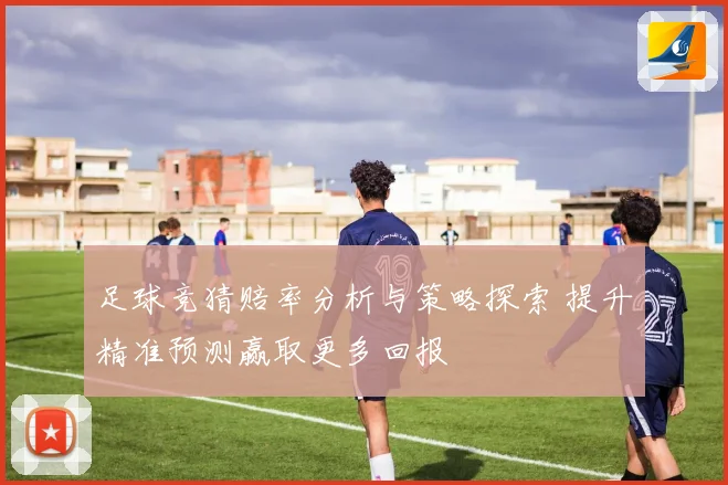 足球竞猜赔率分析与策略探索 提升精准预测赢取更多回报