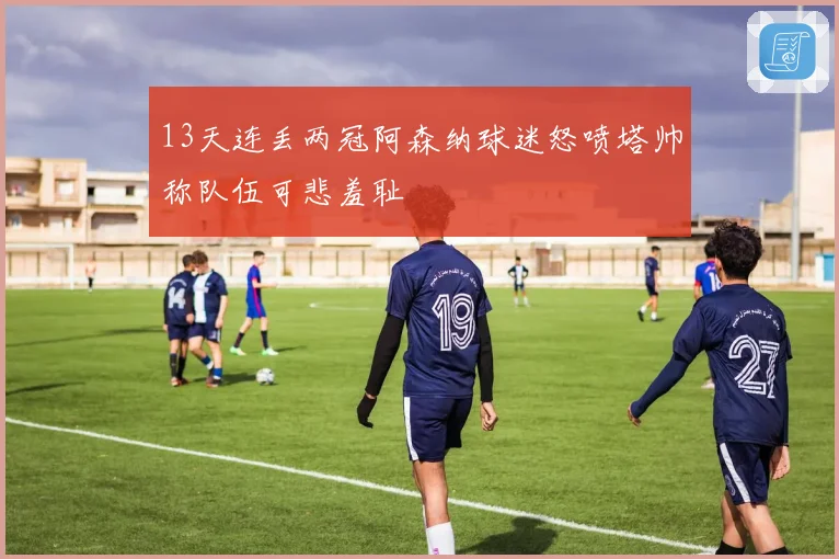 13天连丢两冠阿森纳球迷怒喷塔帅称队伍可悲羞耻